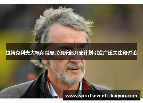 拉特克利夫大幅削减曼联俱乐部开支计划引发广泛关注和讨论