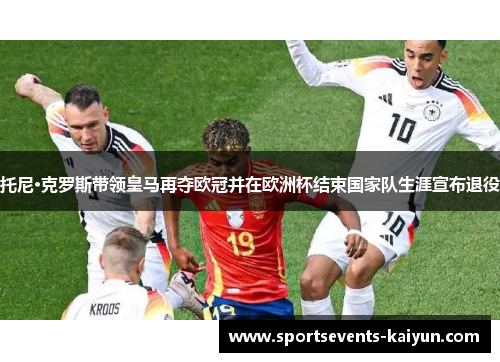 托尼·克罗斯带领皇马再夺欧冠并在欧洲杯结束国家队生涯宣布退役