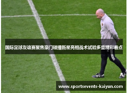 国际足球友谊赛聚焦豪门碰撞新星亮相战术试验多重精彩看点