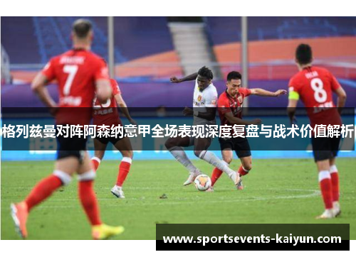 格列兹曼对阵阿森纳意甲全场表现深度复盘与战术价值解析